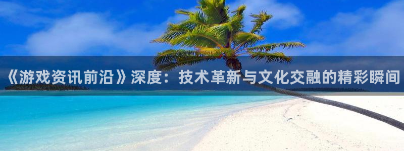 高德娱乐注册测速：《游戏资讯前沿》深度：技术革新与文化交融的